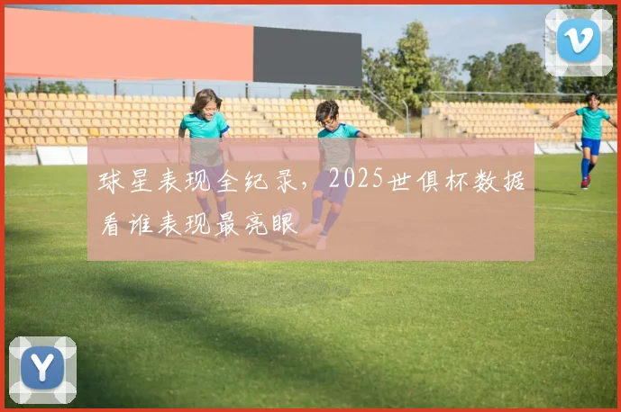 球星表现全纪录，2025世俱杯数据看谁表现最亮眼