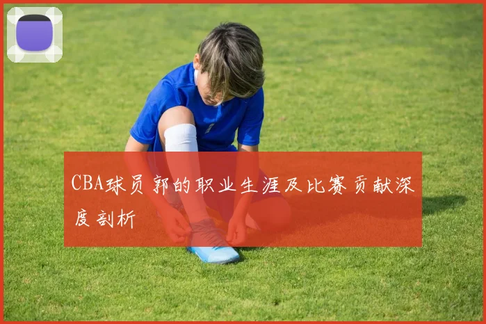 CBA球员郭的职业生涯及比赛贡献深度剖析