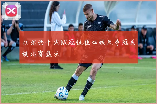 切尔西十次欧冠征程回顾及夺冠关键比赛盘点