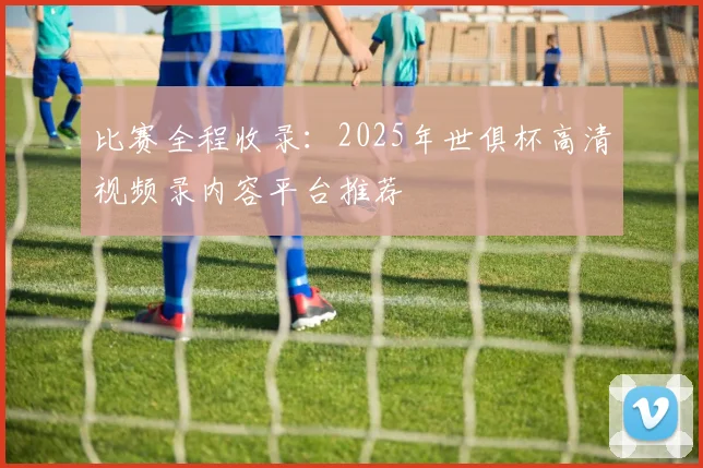 比赛全程收录：2025年世俱杯高清视频录内容平台推荐